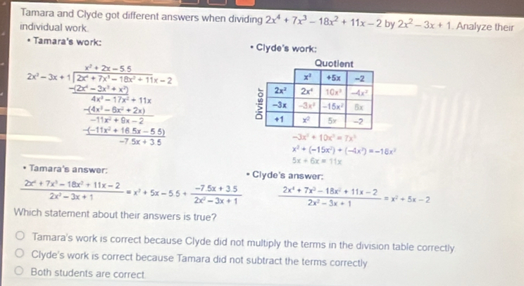 Tamara and Clyde got different answers when dividing 2x^4+7x^3-18x^2+11x-2 by 2x^2-3x+1
individual work . Analyze their
Tamara's work: Clyde's work:
2x=3x+frac  (x^2+2x-3)/2x^2+2x-3 +1=2 (2x^2-3x+2x^2+3v+3)/2x^2+3x+2 +3x (4x^2+3y)/-4  when-5+5+5 hline 2
-3x^3+10x^3=7x^3
x^2+(-15x^2)+(-4x^2)=-18x^2
5x+6x=11x
Tamara's answer: * Clyde's answer:
 (2x^4+7x^3-18x^2+11x-2)/2x^2-3x+1 =x^2+5x-5.5+ (-7.5x+3.5)/2x^2-3x+1   (2x^4+7x^3-18x^2+11x-2)/2x^2-3x+1 =x^2+5x-2
Which statement about their answers is true?
Tamara's work is correct because Clyde did not multiply the terms in the division table correctly
Clyde's work is correct because Tamara did not subtract the terms correctly
Both students are correct