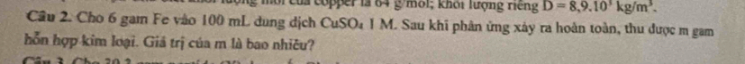 môi của copper là 64 g /môi; khối lượng riếng D=8,9.10^3kg/m^3. 
Cầu 2. Cho 6 gam Fe vào 100 mL dung dịch CuSO₄ 1 M. Sau khi phân ứng xảy ra hoàn toàn, thu được m gam 
hỗn hợp kim loại. Giả trị của m là bao nhiêu?