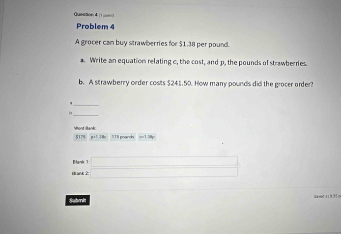 Problem 4 
A grocer can buy strawberries for $1.38 per pound. 
a. Write an equation relating c, the cost, and p, the pounds of strawberries. 
b. A strawberry order costs $241.50. How many pounds did the grocer order? 
_a 
_b 
Word Bank:
$175 p=1.38c 175 pounds c=1.38p
Blank 
Blank 
Submit Saved at 9:35 p