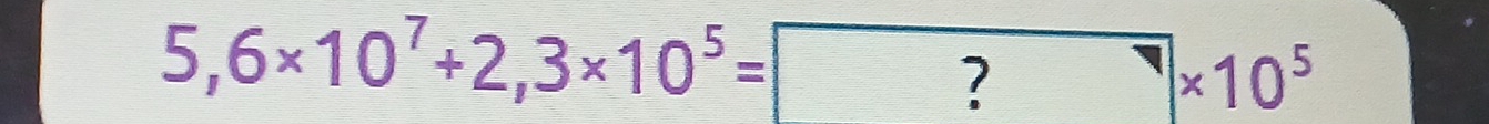 5,6* 10^7+2,3* 10^5= ?* 10^5