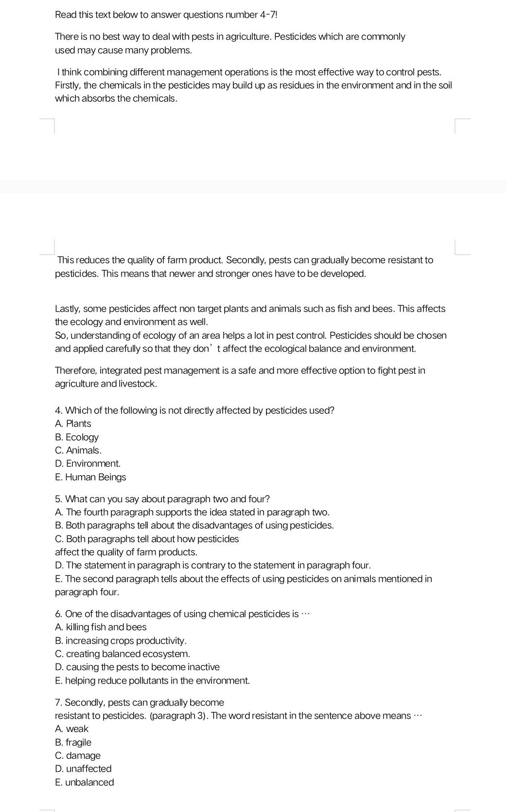 Read this text below to answer questions number 4-7!
There is no best way to deal with pests in agriculture. Pesticides which are commonly
used may cause many problems.
I think combining different management operations is the most effective way to control pests.
Firstly, the chemicals in the pesticides may build up as residues in the environment and in the soil
which absorbs the chemicals.
This reduces the quality of farm product. Secondly, pests can gradually become resistant to
pesticides. This means that newer and stronger ones have to be developed.
Lastly, some pesticides affect non target plants and animals such as fish and bees. This affects
the ecology and environment as well.
So, understanding of ecology of an area helps a lot in pest control. Pesticides should be chosen
and applied carefully so that they don’t affect the ecological balance and environment.
Therefore, integrated pest management is a safe and more effective option to fight pest in
agriculture and livestock.
4. Which of the following is not directly affected by pesticides used?
A. Plants
B. Ecology
C. Animals.
D. Environment.
E. Human Beings
5. What can you say about paragraph two and four?
A. The fourth paragraph supports the idea stated in paragraph two.
B. Both paragraphs tell about the disadvantages of using pesticides.
C. Both paragraphs tell about how pesticides
affect the quality of farm products.
D. The statement in paragraph is contrary to the statement in paragraph four.
E. The second paragraph tells about the effects of using pesticides on animals mentioned in
paragraph four.
6. One of the disadvantages of using chemical pesticides is …
A. killing fish and bees
B. increasing crops productivity.
C. creating balanced ecosystem.
D. causing the pests to become inactive
E. helping reduce pollutants in the environment.
7. Secondly, pests can gradually become
resistant to pesticides. (paragraph 3). The word resistant in the sentence above means …
A. weak
B. fragile
C. damage
D. unaffected
E. unbalanced