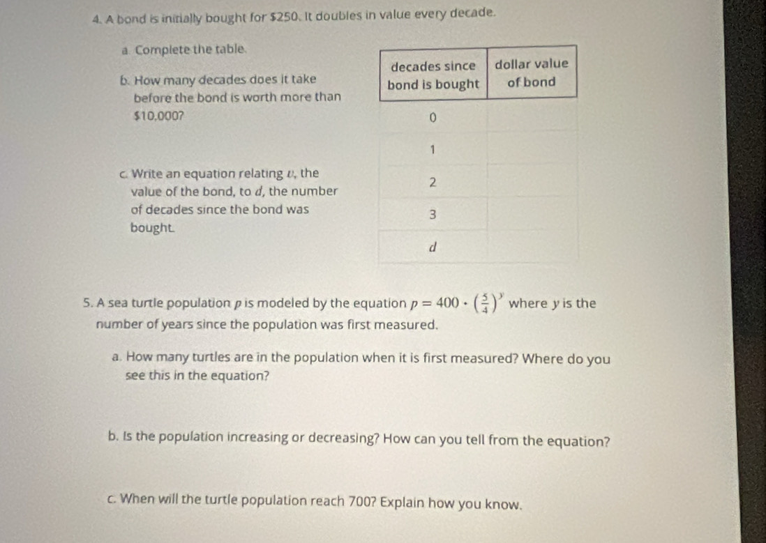 A bond is initially bought for $250. It doubles in value every decade. 
a. Complete the table. 
b. How many decades does it take 
before the bond is worth more than
$10,0007
c. Write an equation relating /, the 
value of the bond, to d, the number 
of decades since the bond was 
bought. 
5. A sea turtle population ρ is modeled by the equation p=400· ( 5/4 )^y where y is the 
number of years since the population was first measured. 
a. How many turtles are in the population when it is first measured? Where do you 
see this in the equation? 
b. Is the population increasing or decreasing? How can you tell from the equation? 
c. When will the turtle population reach 700? Explain how you know.