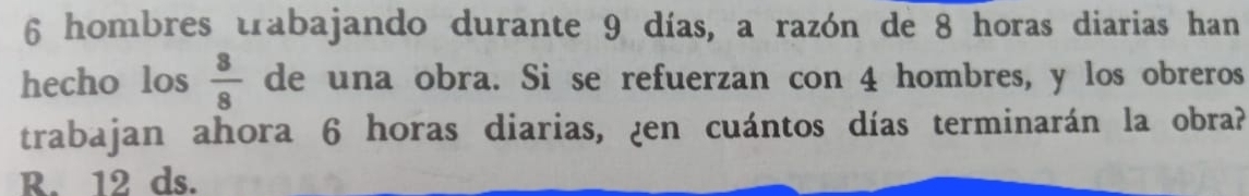 6 hombres trabajando durante 9 días, a razón de 8 horas diarias han
hecho los  8/8  de una obra. Si se refuerzan con 4 hombres, y los obreros
trabajan ahora 6 horas diarias, ¿en cuántos días terminarán la obra?
R. 12 ds.