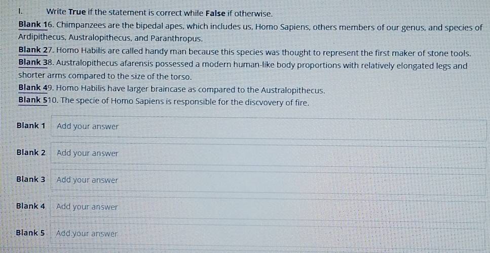 Write True if the statement is correct while False if otherwise. 
Blank 16. Chimpanzees are the bipedal apes, which includes us, Homo Sapiens, others members of our genus, and species of 
Ardipithecus, Australopithecus, and Paranthropus. 
Blank 27. Homo Habilis are called handy man because this species was thought to represent the first maker of stone tools. 
Blank 38. Australopithecus afarensis possessed a modern human-like body proportions with relatively elongated legs and 
shorter arms compared to the size of the torso. 
Blank 49. Homo Habilis have larger braincase as compared to the Australopithecus. 
Blank 510. The specie of Homo Sapiens is responsible for the discvovery of fire. 
Blank 1 Add your answer 
Blank 2 Add your answer 
Blank 3 Add your answer 
Blank 4 Add your answer 
Blank 5 Add your answer