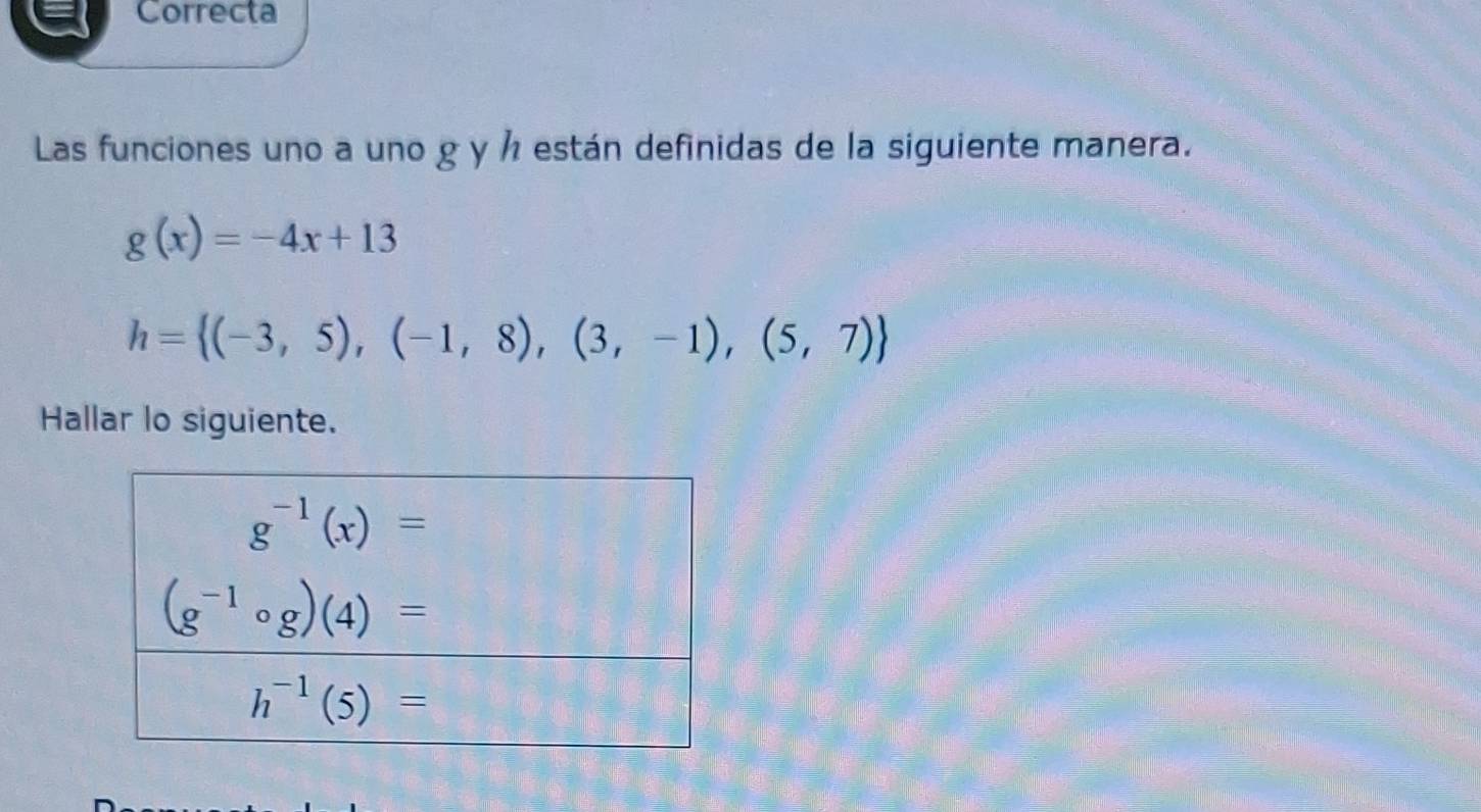 Correcta
Las funciones uno a uno g y ½ están definidas de la siguiente manera.
g(x)=-4x+13
h= (-3,5),(-1,8),(3,-1),(5,7)
Hallar lo siguiente.