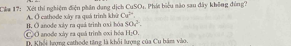 Xét thí nghiệm điện phân dung dịch CuSO_4. Phát biểu nào sau đây không đúng?
A. Ở cathode xảy ra quá trình khử Cu^(2+).
B. Ở anode xảy ra quá trình oxi hóa SO_4^((2-).
C)Ở anode xảy ra quá trình oxi hóa H_2)O.
D. Khối lượng cathode tăng là khối lượng của Cu bám vào.