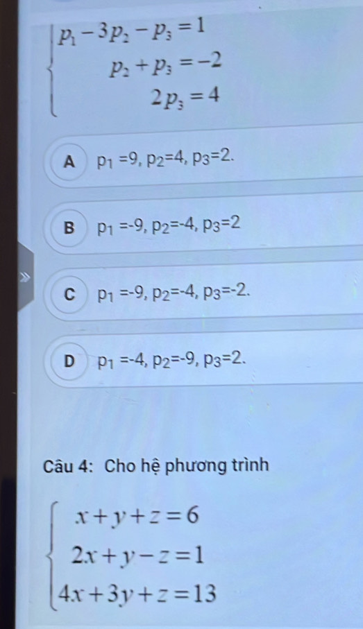 beginarrayl p_1-3p_2-p_3=1 p_2+p_3=-2 2p_3=4endarray.
A p_1=9, p_2=4, p_3=2.
B p_1=-9, p_2=-4, p_3=2
C p_1=-9, p_2=-4, p_3=-2.
D p_1=-4, p_2=-9, p_3=2. 
Câu 4: Cho hệ phương trình
beginarrayl x+y+z=6 2x+y-z=1 4x+3y+z=13endarray.