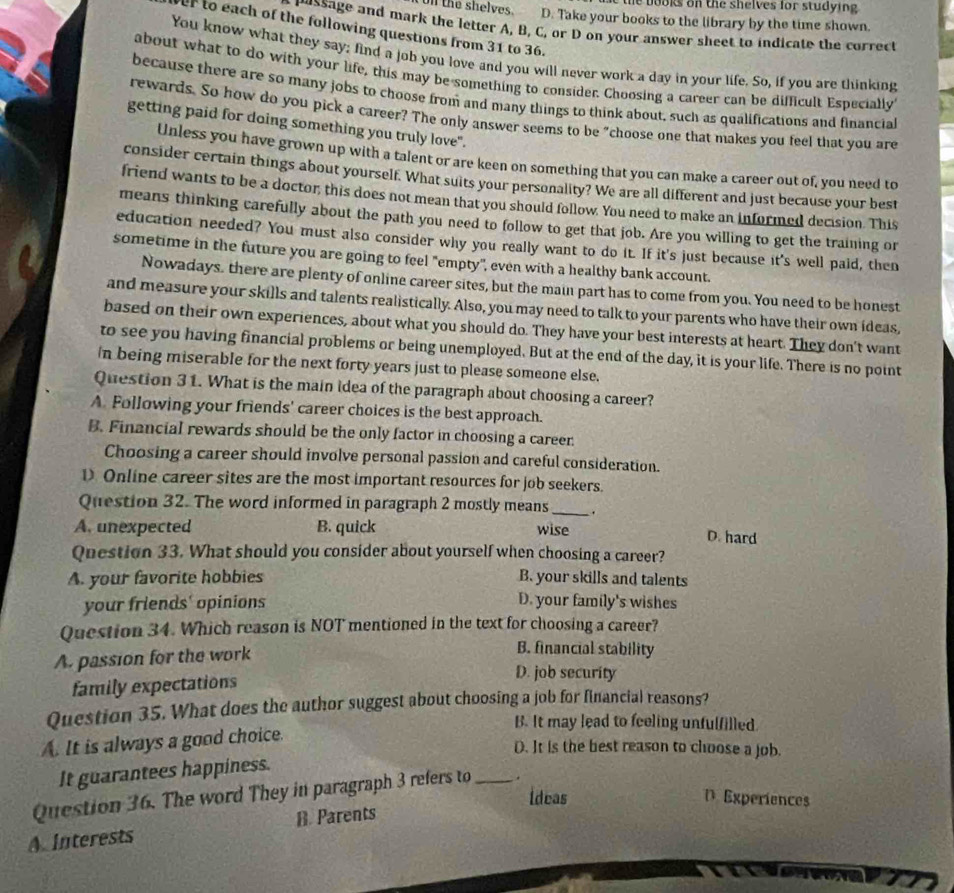 the books on the shelves for studying .
on the shelves. D. Take your books to the library by the time shown.
nussage and mark the letter A, B, C, or D on your answer sheet to indicate the correct
f to each of the following questions from 31 to 36.
You know what they say; find a job you love and you will never work a day in your life. So, if you are thinking
about what to do with your life, this may be something to consider. Choosing a career can be difficult Especially
because there are so many jobs to choose from and many things to think about, such as qualifications and financial
rewards. So how do you pick a career? The only answer seems to be "choose one that makes you feel that you are
getting paid for doing something you truly love".
Unless you have grown up with a talent or are keen on something that you can make a career out of, you need to
consider certain things about yourself. What suits your personality? We are all different and just because your best
friend wants to be a doctor, this does not mean that you should follow. You need to make an informed decision. This
means thinking carefully about the path you need to follow to get that job. Are you willing to get the training or
education needed? You must also consider why you really want to do it. If it's just because it's well paid, then
sometime in the future you are going to feel "empty", even with a healthy bank account.
Nowadays, there are plenty of online career sites, but the main part has to come from you. You need to be honest
and measure your skills and talents realistically. Also, you may need to talk to your parents who have their own ideas,
based on their own experiences, about what you should do. They have your best interests at heart. They don't want
to see you having financial problems or being unemployed. But at the end of the day, it is your life. There is no point
in being miserable for the next forty years just to please someone else.
Question 31. What is the main idea of the paragraph about choosing a career?
A. Following your friends' career choices is the best approach.
B. Financial rewards should be the only factor in choosing a career
Choosing a career should involve personal passion and careful consideration.
D Online career sites are the most important resources for job seekers.
Question 32. The word informed in paragraph 2 mostly means_ .
A. unexpected B. quick wise
D. hard
Question 33. What should you consider about yourself when choosing a career?
A. your favorite hobbies B. your skills and talents
your friends' opinions D. your family's wishes
Question 34. Which reason is NOT mentioned in the text for choosing a career?
A. passion for the work
B. financial stability
family expectations
D. job security
Question 35. What does the author suggest about choosing a job for financial reasons?
B. It may lead to feeling unfulfilled.
A. It is always a good choice.
D. It is the best reason to choose a job.
It guarantees happiness.
Question 36. The word They in paragraph 3 refers to _.
Ideas D Experiences
A Interests B. Parents
