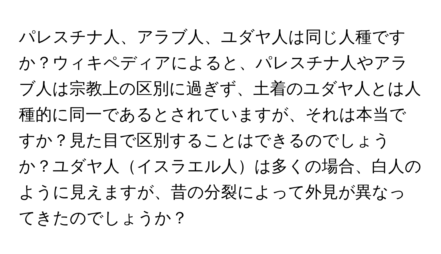 パレスチナ人、アラブ人、ユダヤ人は同じ人種ですか？ウィキペディアによると、パレスチナ人やアラブ人は宗教上の区別に過ぎず、土着のユダヤ人とは人種的に同一であるとされていますが、それは本当ですか？見た目で区別することはできるのでしょうか？ユダヤ人イスラエル人は多くの場合、白人のように見えますが、昔の分裂によって外見が異なってきたのでしょうか？