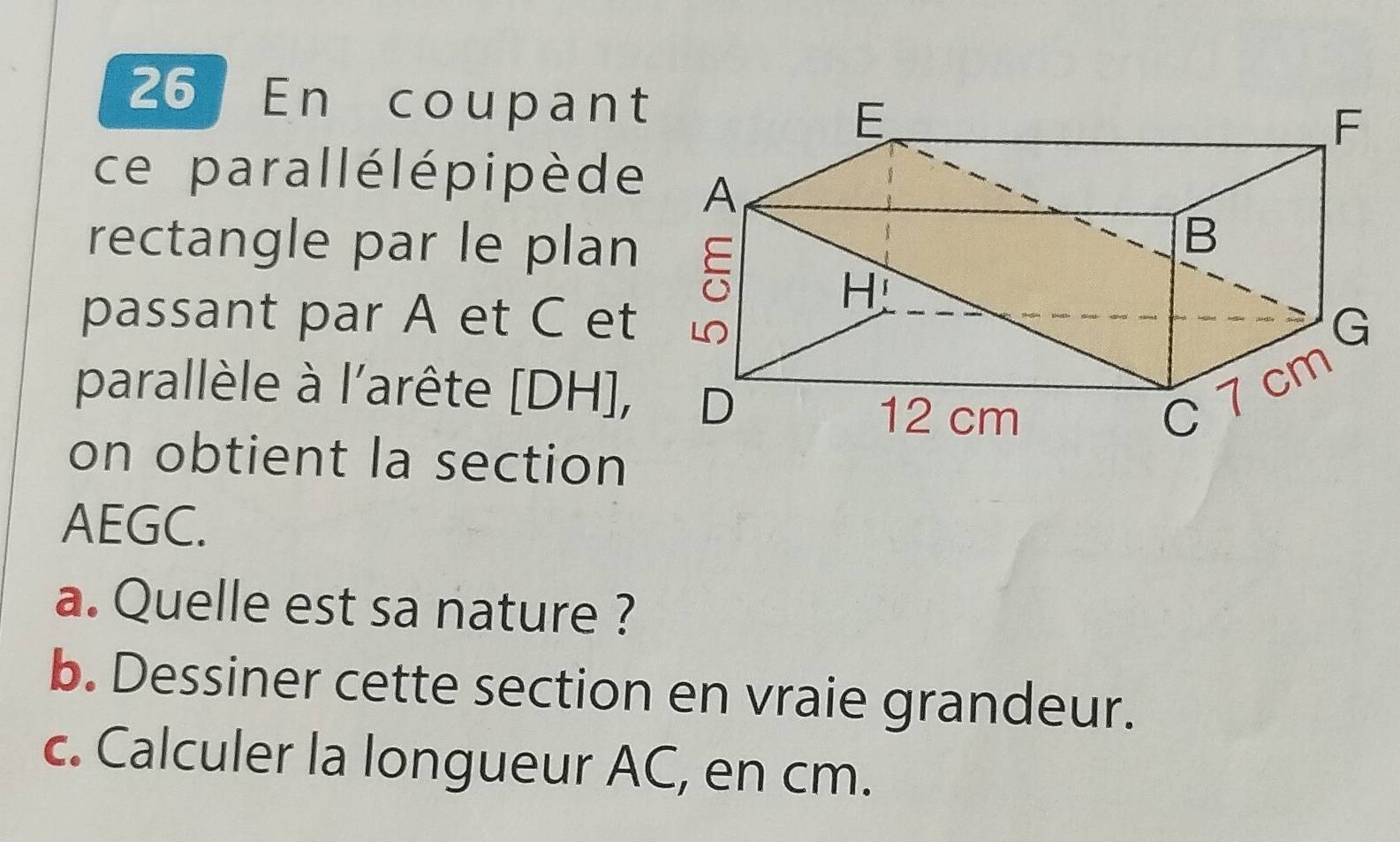 En coupant 
ce parallélépipè de 
rectangle par le plan 
passant par A et C et 
parallèle à l'arête [ DH ], 
on obtient la section 
AEGC. 
a. Quelle est sa nature ? 
b. Dessiner cette section en vraie grandeur. 
c. Calculer la longueur AC, en cm.