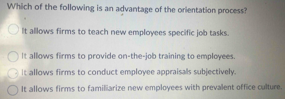 Which of the following is an advantage of the orientation process?
It allows firms to teach new employees specific job tasks.
It allows firms to provide on-the-job training to employees.
It allows firms to conduct employee appraisals subjectively.
It allows firms to familiarize new employees with prevalent office culture.