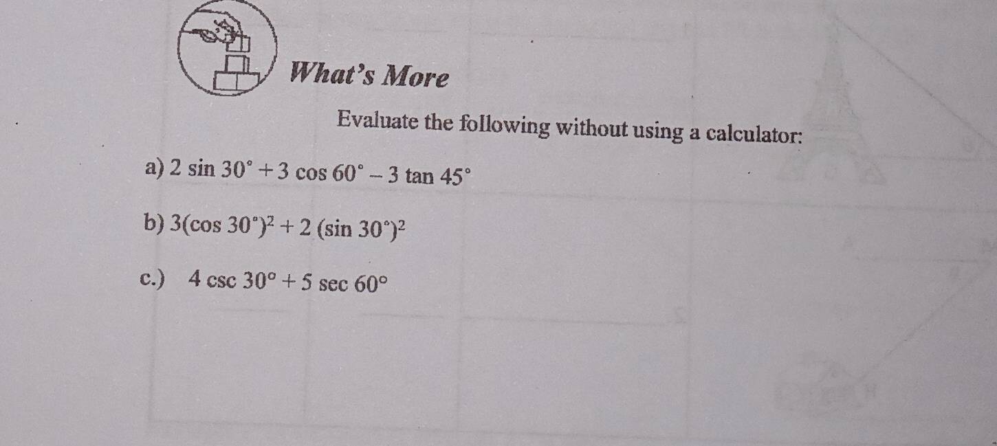 What’s More 
Evaluate the following without using a calculator: 
a) 2sin 30°+3cos 60°-3tan 45°
b) 3(cos 30°)^2+2(sin 30°)^2
c.) 4csc 30°+5sec 60°