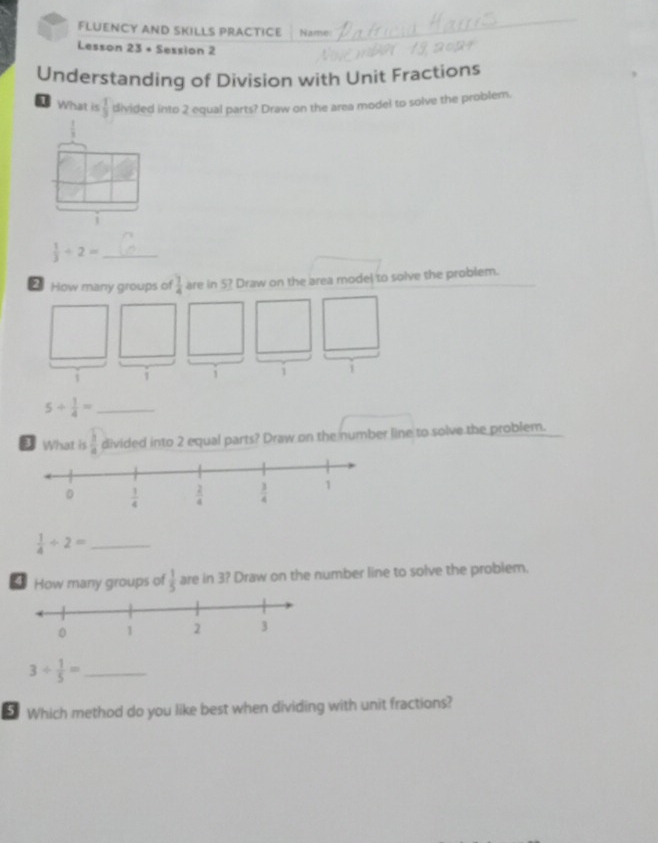 FLUENCY AND SKILLS PRACTICE Name
Lesson 23 + Session 2
Understanding of Division with Unit Fractions
1 What is  1/3  divided into 2 equal parts? Draw on the area model to solve the problem.
 1/3 
j
 1/3 / 2= _
2 How many groups of  7/4  are in 5? Draw on the area model to solve the problem.
1 i 1 i 1
_ 5/  1/4 =
D What is  3/4  divided into 2 equal parts? Draw on the number line to solve the problem.
_  1/4 / 2=
* How many groups of  1/5  are in 3? Draw on the number line to solve the problem.
3/  1/5 = _
5 Which method do you like best when dividing with unit fractions?