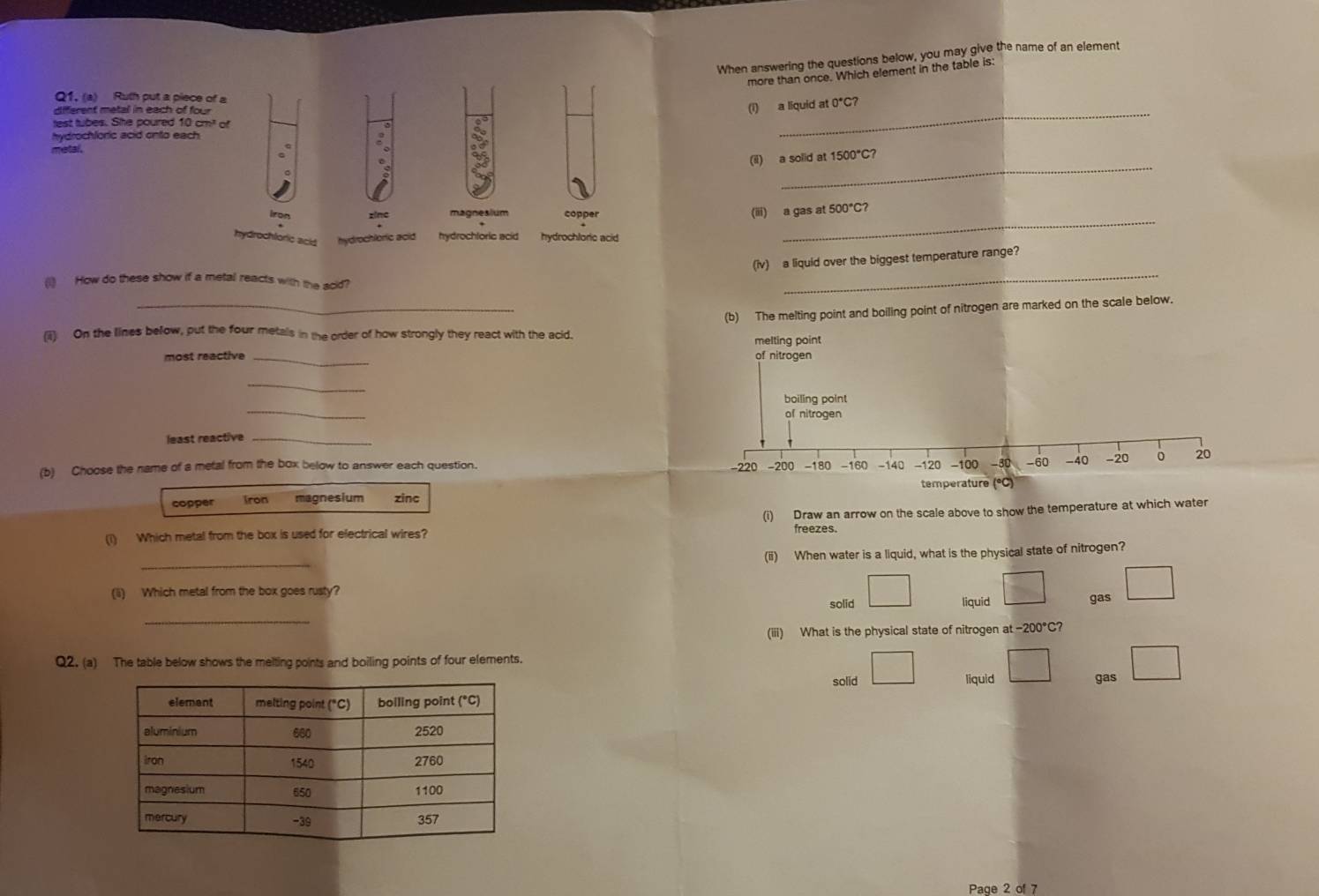 When answering the questions below, you may give the name of an element
more than once. Which element in the table is:
Q1. (a) Ruth put a piece of a
diferent metal in each of four
(i) a liquid at 0°C? 
test tubes. She poured 10 cm² of
hydrochloric acid onto each
_
metal.
_
(il) a solid at 1500°C?
_
iron zinc magnesium copper
(iii) a gas at 500°C?
hydrochloric acid hydrochloric acid hydrochloris acid hydrochlore acid 
(iv) a liquid over the biggest temperature range?
(1) How do these show if a metal reacts with the acid?
_
_(b) The melting point and boiling point of nitrogen are marked on the scale below.
(ii) On the lines below, put the four metals in the order of how strongly they react with the acid. melting point
most reactive _of nitrogen
_
_
boiling point
of nitrogen
least reactive_
(b) Choose the name of a metal from the box below to answer each question. -220 -200 -180 -160 -140 -120 -100 -30 - 60 - 40 - 20 0 20
copper iron magnesium zinc temperature (°C)
(i) Which metal from the box is used for electrical wires? (i) Draw an arrow on the scale above to show the temperature at which water
freezes.
_
(ii) When water is a liquid, what is the physical state of nitrogen?
solid □ liquid □ gas □ 
(ii) Which metal from the box goes rusty?
_
(iii) What is the physical state of nitrogen at -200°C?
Q2. (a) The table below shows the melting points and boiling points of four elements.
solid □ liquid □ gas □ 
Page 2 of 7