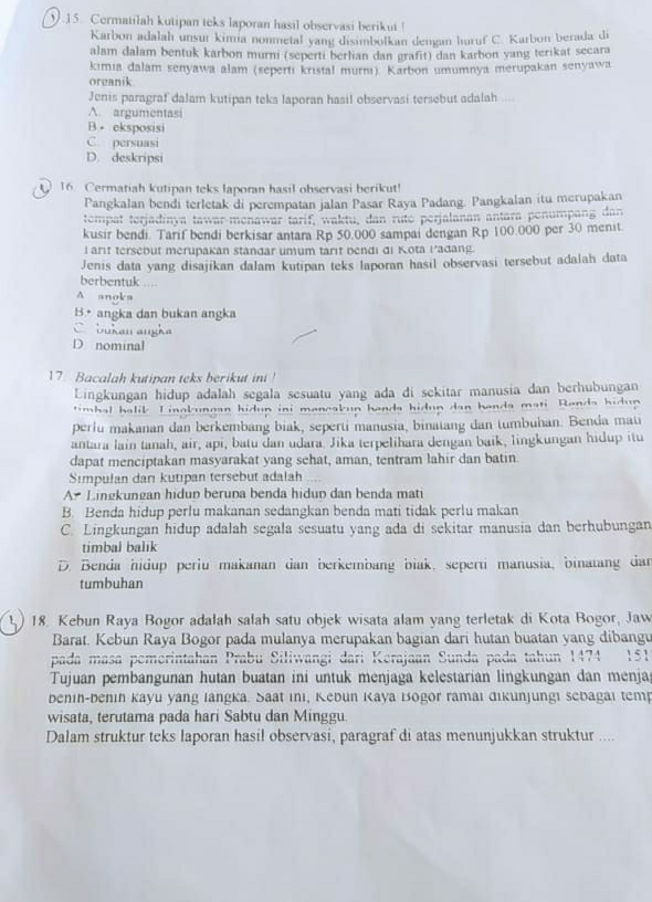 Cermatilah kutipan teks laporan hasil observasi berikut !
Karbon adalah unsur kimia nonmetal yang disimbolkan dengan huruf C. Karbon berada di
alam dalam bentuk karbon murni (seperti berlian dan grafit) dan karbon yang terikat secara
kimia dalam senyawa alam (sepertı kristal murnı). Karbon umumnya merupakan senyawa
oreanik
Jenis paragraf dalam kutipan teks laporan hasil observasi tersebut adalah
A. argumentasi
B. eksposisi
C. persuasi
D. deskripsi
16. Cermatiah kutipan teks laporan hasil observasi berikut!
Pangkalan bendi terletak di perempatan jalan Pasar Raya Padang. Pangkalan itu merupakan
tempat terjadinya tawar-menawar tarif, waktu, dan rute perjalanan antara penumpang dan
kusir bendi. Tarif bendi berkisar antara Rp 50,000 sampai dengan Rp 100.000 per 30 menit.
l arit tersebut merupakan stangar umum tarit bendi đi Kota Padang.
Jenis data yang disajikan dalam kutipan teks laporan hasil observasi tersebut adalah data
berbentuk
A anoka
B.• angka dan bukan angka
bukan angka
D nominal
17. Bacalah kutipan teks berikut ini !
Lingkungan hidup adalah segala sesuatu yang ada di sekitar manusia dan berhubungan
timbal halik. Linakunean hidun ini meneakun hands hidun dan handa mati. Rands hidu
perlu makanan dan berkembang biak, seperti manusia, binatang dan tumbuhan. Benda mati
antara lain tanah, air, api, batu dan udara. Jika terpelihara dengan baik, lingkungan hidup itu
dapat menciptakan masyarakat yang sehat, aman, tentram lahir dan batin.
Simpulan dan kutipan tersebut adalah
A Lingkungan hidun berupa benda hidup dan benda mati
B. Benda hidup perlu makanan sedangkan benda mati tidak perlu makan
C. Lingkungan hidup adalah segala sesuatu yang ada di sekitar manusia dan berhubungan
timbal balik
D. Benda hidup periu makanan dan berkembang biak, seperti manusia, binatang dar
tumbuhan
1 ) 18. Kebun Raya Bogor adalah salah satu objek wisata alam yang terletak di Kota Bogor, Jaw
Barat. Kebun Raya Bogor pada mulanya merupakan bagian dari hutan buatan yang dibang
pada masa pemerintahan Prabu Siliwangi dari Kerajaan Sunda pada tahun 1474 151
Tujuan pembangunan hutan buatan ini untuk menjaga kelestarian lingkungan dan menja
benin-benin kayu yang langka. Saat ıni, Kebun Kaya Bōgor ramai đikunjungi sebagai temp
wisata, terutama pada hari Sabtu dan Minggu.
Dalam struktur teks laporan hasil observasi, paragraf di atas menunjukkan struktur ....