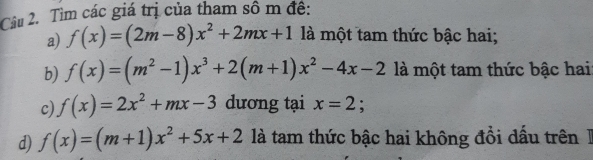 Tìm các giá trị của tham sô m đề: 
a) f(x)=(2m-8)x^2+2mx+1 là một tam thức bậc hai; 
b) f(x)=(m^2-1)x^3+2(m+1)x^2-4x-2 là một tam thức bậc hai 
c) f(x)=2x^2+mx-3 dương tại x=2 : 
d) f(x)=(m+1)x^2+5x+2 là tam thức bậc hai không đổi dấu trên 1