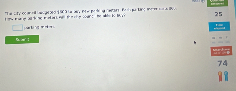 video 
The city council budgeted $600 to buy new parking meters. Each parking meter costs $60. answered 
How many parking meters will the city council be able to buy?
25
□ parking meters 
Time 
elapsed 
Submit 
00 10 11 
SmartScore 
out of 100 1
74