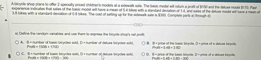 A bicycle shop plans to offer 2 specially priced children's models at a sidewalk sale. The basic model will return a profit of $150 and the deluxe model $170. Past
experience indicates that sales of the basic model will have a mean of 5.4 bikes with a standard deviation of 1.4, and sales of the deluxe model will have a mean of
3.8 bikes with a standard deviation of 0.8 bikes. The cost of setting up for the sidewalk sale is $300. Complete parts a) through d)
a) Define the random variables and use them to express the bicycle shop's net profit.
A. B= number of basic bicycles sold, D= number of deluxe bicycles sold, B. B= price of the basic bicycle, D= price of a deluxe bicycle,
Profit=150B+170D
Profit=5.4B+3.8D
C. B= n umber of basic bicycles sold, D= number of deluxe bicycles sold, D. B= price of the basic bicycle, D= price of a deluxe bicycle,
Profit=150B+170D-300
Profit=5.4B+3.8D-300