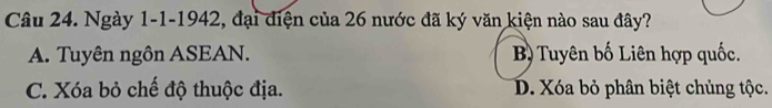 Ngày 1-1-1942, đại điện của 26 nước đã ký văn kiện nào sau đây?
A. Tuyên ngôn ASEAN. B) Tuyên bố Liên hợp quốc.
C. Xóa bỏ chế độ thuộc địa. D. Xóa bỏ phân biệt chủng tộc.