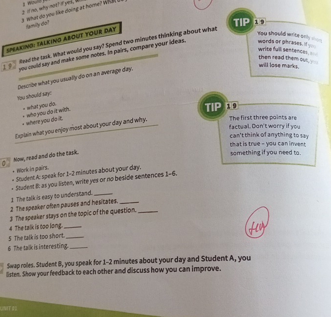 Would y 
2 If no, why not? If yes, Wi 
3 What do you like doing at home? What U 
family do? 
TIP 19 
SPEAKING: TALKING ABOUT YOUR DAY 
You should write only short 
Read the task. What would you say? Spend two minutes thinking about what 
write full sentences, ar 
19 you could say and make some notes. In pairs, compare your ideas. 
words or phrases. If you 
then read them out, you 
will lose marks. 
Describe what you usually do on an average day. 
You should say: 
what you do. 
. who you do it with. 
TIP 19 
where you do it. 
Explain what you enjoy most about your day and why. 
The first three points are 
factual. Don't worry if you 
can’t think of anything to say 
that is true - you can invent 
0 Now, read and do the task. 
something if you need to. 
. Work in pairs. 
Student A: speak for 1-2 minutes about your day. 
Student B: as you listen, write yes or no beside sentences 1-6. 
1 The talk is easy to understand._ 
2 The speaker often pauses and hesitates._ 
3 The speaker stays on the topic of the question._ 
4 The talk is too long._ 
5 The talk is too short._ 
6 The talk is interesting._ 
Swap roles. Student B, you speak for 1-2 minutes about your day and Student A, you 
listen. Show your feedback to each other and discuss how you can improve. 
UNIT 01