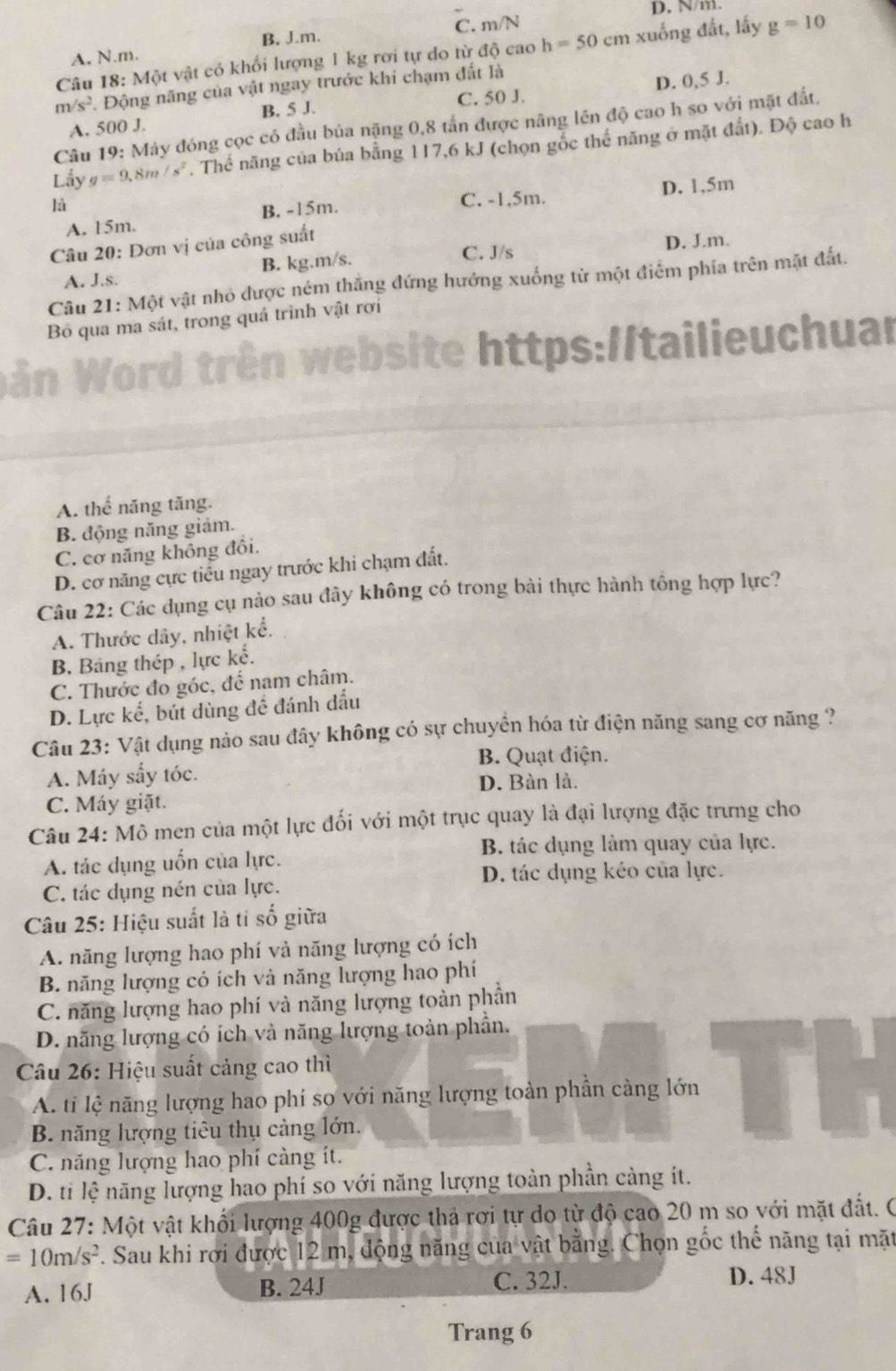 N/m.
B. Jm. C. m/N
Câu 18: Một vật có khổi lượng 1 kg rơi tự do từ độ cao h=50cm xuống đất, lấy g=10
A. N.m.
m/s^2 Động năng của vật ngay trước khi chạm đất là
C. 50 J.
A. 500 J. B. 5 J. D. 0,5 J.
Câu 19: Máy đóng cọc có đầu bủa nặng 0,8 tấn được nâng lên độ cao h so với mặt đất,
Lấy g=9.8m/s^2. Thế năng của búa bằng 117,6 kJ (chọn gỗc thế năng ở mặt đất). Độ cao h
là
C. -1,5m.
A. 15m. B. -15m. D. 1,5m
Câu 20: Đơn vị của công suất
C. J/s
A. J.s. B. kg.m/s. D. J.m.
Câu 21: Một vật nhỏ được ném thắng đứng hướng xuống tử một điểm phía trên mặt đất.
Bỏ qua ma sát, trong quá trình vật rơi
e https://tailieuchual
A. thể năng tăng.
B. động năng giảm.
C. cơ năng không đồi.
D. cơ năng cực tiểu ngay trước khi chạm đất.
Câu 22: Các dụng cụ nào sau đây không có trong bài thực hành tổng hợp lực?
A. Thước dây, nhiệt kể.
B. Bảng thép , lực kế.
C. Thước đo góc, đế nam châm.
D. Lực kế, bút dùng để đánh dấu
Câu 23: Vật dụng nào sau đây không có sự chuyển hóa từ điện năng sang cơ năng ?
B. Quạt điện.
A. Máy sấy tóc.
D. Bàn là.
C. Máy giặt.
Câu 24: Mô men của một lực đối với một trục quay là đại lượng đặc trưng cho
B. tác dụng làm quay của lực.
A. tác dụng uốn của lực.
D. tác dụng kéo của lực.
C. tác dụng nén của lực.
Câu 25: Hiệu suất là tỉ số giữa
A. năng lượng hao phí và năng lượng có ích
B. năng lượng có ích và năng lượng hao phí
C. năng lượng hao phí và năng lượng toàn phần
D. năng lượng có ích và năng lượng toàn phần.
Câu 26: Hiệu suất cảng cao thì
A. tỉ lệ năng lượng hao phí sơ với năng lượng toàn phần càng lớn
B. năng lượng tiêu thụ càng lớn.
C. năng lượng hao phí càng ít.
D. ti lệ năng lượng hao phí so với năng lượng toàn phần càng ít.
Câu 27: Một vật khổi lượng 400g được thả rơi tự do từ độ cao 20 m so với mặt đất. 0
=10m/s^2 F. Sau khi rơi được 12 m, động năng của vật bằng. Chọn gốc thế năng tại mặt
A. 16J B. 24J C. 32J. D. 48J
Trang 6
