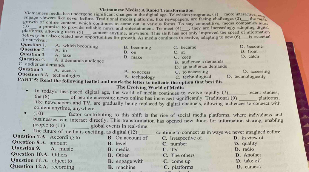 Vietnamese Media: A Rapid Transformation
Vietnamese media has undergone significant changes in the digital age. Television programs, (1)_ more interactive, now
engage viewers like never before. Traditional media platforms, like newspapers, are facing challenges (2)_ the rapia
growth of online content, which continues to come out in various forms. To stay competitive, media companies must
(3) a promise to provide reliable news and entertainment. To meet (4)_ , they are increasingly adopting digital 
platforms, allowing users (5)_ content anytime, anywhere. This shift has not only improved the speed of information
delivery but also created new opportunities for growth. As media continues to evolve, adapting to new (6)
for survival. _is essential
Question 1. A. which becoming B. becoming C. became D. become
Question 2. A. in B. on C. at D. from
Question 3. A. take B. make D. catch
Question 4. A. a demands audience C. keep
B. audience a demands
C. audience demands
Question 5. A. access B. to access D. an audience demands D. accessing
Question 6.A. technologies B. technology C. to accessing D. technologically
C. technological
PART 5: Read the following leaflet and mark the letter to indicate the option that best fits
The Evolving World of Media
In today's fast-paced digital age, the world of media continues to evolve rapidly. (7)_ recent studies,
the (8)_ of people accessing news online has increased significantly. Traditional (9) _platforms,
like newspapers and TV, are gradually being replaced by digital channels, allowing audiences to connect with
content anytime, anywhere.
(10)_ factor contributing to this shift is the rise of social media platforms, where individuals and
businesses can interact directly. This transformation has opened new doors for information sharing, enabling
people to (11) _global events in real-time.
_
The future of media is exciting, as digital (12) continue to connect us in ways we never imagined before.
Question 7.A. According to B. On account of C. Irrespective of D. In view of
Question 8.A. amount B. level C. number D. quality
Question 9. A. music B. media C. TV D. radio
Question 10.A. Others B. Other C. The others D. Another
Question 11.A. object to B. engage with C. come up D. take off
Question 12.A. recording B. machine C. platforms D. camera