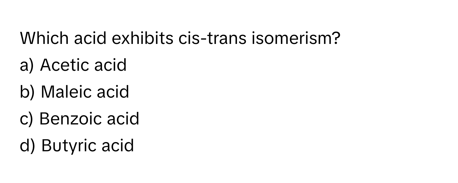 Which acid exhibits cis-trans isomerism?
a) Acetic acid 
b) Maleic acid 
c) Benzoic acid 
d) Butyric acid