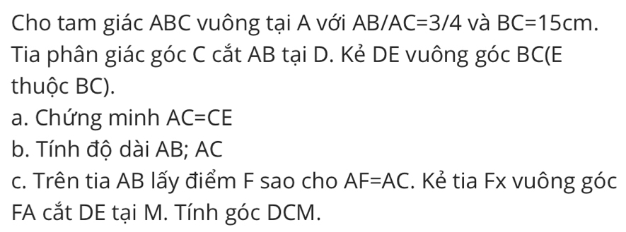 Cho tam giác ABC vuông tại A với Á ^-1 B/AC=3/4 và BC=15cm. 
Tia phân giác góc C cắt AB tại D. Kẻ DE vuông góc BC (E
thuộc BC). 
a. Chứng minh AC=CE
b. Tính độ dài AB; AC
c. Trên tia AB lấy điểm F sao cho AF=AC. Kẻ tia Fx vuông góc 
FA cắt DE tại M. Tính góc DCM.