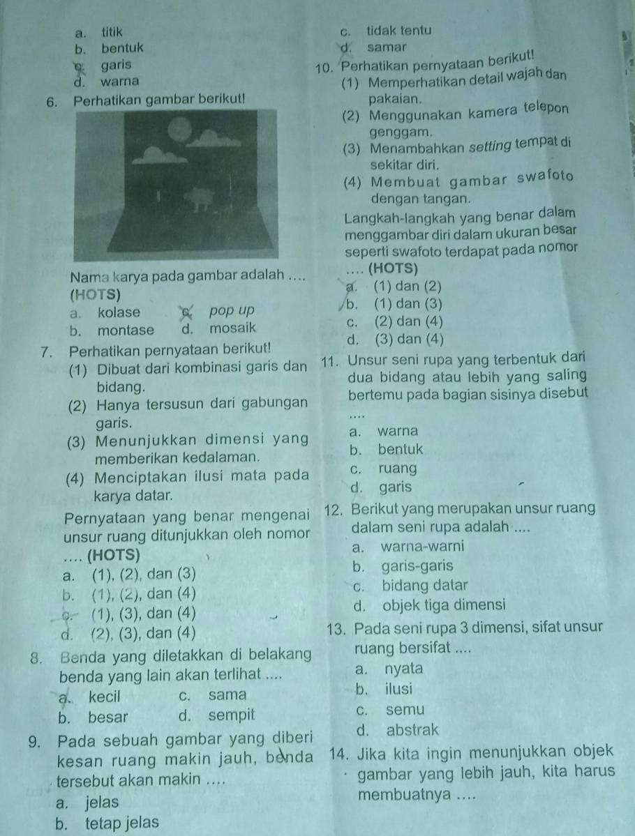 a. titik c. tidak tentu
b. bentuk d. samar
garis 10. Perhatikan pernyataan berikut!
d. warna (1) Memperhatikan detail wajah dan
6. Perhatikan gambar berikut! pakaian.
(2) Menggunakan kamera telepon
genggam.
(3) Menambahkan setting tempat di
sekitar diri.
(4) Membuat gambar swafoto
dengan tangan.
Langkah-langkah yang benar dalam
menggambar diri dalam ukuran besar
seperti swafoto terdapat pada nomor
Nama karya pada gambar adalah .... … (HOTS)
a. (1) dan (2)
(HOTS)
a. kolase C pop up
b. (1) dan (3)
b. montase d. mosaik c. (2) dan (4)
d. (3) dan (4)
7. Perhatikan pernyataan berikut!
(1) Dibuat dari kombinasi garis dan 11. Unsur seni rupa yang terbentuk dari
dua bidang atau lebih yang saling
bidang.
(2) Hanya tersusun dari gabungan bertemu pada bagian sisinya disebut
garis.
…
(3) Menunjukkan dimensi yang a. warna
b. bentuk
memberikan kedalaman.
c. ruang
(4) Menciptakan ilusi mata pada d. garis
karya datar.
Pernyataan yang benar mengenai 12. Berikut yang merupakan unsur ruang
unsur ruang ditunjukkan oleh nomor dalam seni rupa adalah ....
.. (HOTS) a. warna-warni
a. (1), (2), dan (3) b. garis-garis
b. (1), (2), dan (4) c. bidang datar
o. (1), (3), dan (4) d. objek tiga dimensi
d. (2), (3), dan (4) 13. Pada seni rupa 3 dimensi, sifat unsur
8. Benda yang diletakkan di belakang ruang bersifat ....
benda yang lain akan terlihat .... a. nyata
a kecil c. sama
b. ilusi
b. besar d. sempit c. semu
9. Pada sebuah gambar yang diberi d. abstrak
kesan ruang makin jauh, benda 14. Jika kita ingin menunjukkan objek
tersebut akan makin .... gambar yang lebih jauh, kita harus
a. jelas
membuatnya ....
b. tetap jelas