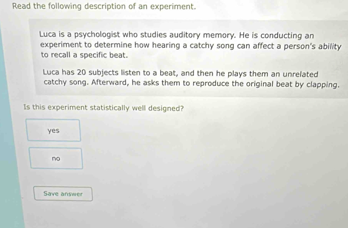 Read the following description of an experiment.
Luca is a psychologist who studies auditory memory. He is conducting an
experiment to determine how hearing a catchy song can affect a person's ability
to recall a specific beat.
Luca has 20 subjects listen to a beat, and then he plays them an unrelated
catchy song. Afterward, he asks them to reproduce the original beat by clapping.
Is this experiment statistically well designed?
yes
no
Save answer