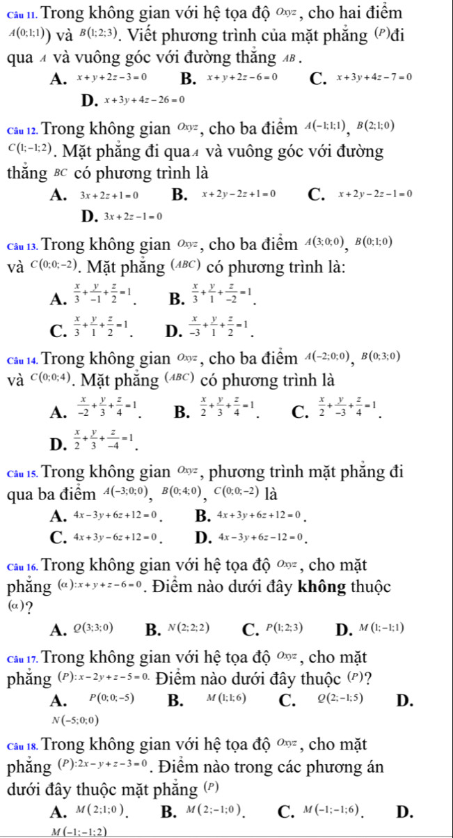 ca m.Trong không gian với hệ tọa độ  ở xyz , cho hai điểm
A(0;1;1)) và B(1;2;3). Viết phương trình của mặt phẳng ('')đi
qua 4 và vuông góc với đường thăng 4β .
A. x+y+2z-3=0 B. x+y+2z-6=0 C. x+3y+4z-7=0
D. x+3y+4z-26=0
cầ 12. Trong không gian Oxyz , cho ba điểm A(-1;1;1),B(2;1;0)
C(1;-1;2). Mặt phẳng đi qua₹ và vuông góc với đường
thắng &c có phương trình là
A. 3x+2z+1=0 B. x+2y-2z+1=0 C. x+2y-2z-1=0
D. 3x+2z-1=0
cầ 13. Trong không gian Oxyz , cho ba điểm A(3;0;0),B(0;1;0)
và C(0;0;-2). Mặt phắng (ABC) * có phương trình là:
A.  x/3 + y/-1 + z/2 =1. B.  x/3 + y/1 + z/-2 =1.
C.  x/3 + y/1 + z/2 =1. D.  x/-3 + y/1 + z/2 =1.
ca  14 Trong không gian ∞ , cho ba điểm A(-2;0;0),B(0;3;0)
và C(0;0;4) Mặt phăng (4ε) có phương trình là
A.  x/-2 + y/3 + z/4 =1 B.  x/2 + y/3 + z/4 =1. C.  x/2 + y/-3 + z/4 =1.
D.  x/2 + y/3 + z/-4 =1.
cas Trong không gian ∞, phương trình mặt phăng đi
qua ba điểm A(-3;0;0),B(0;4;0),C(0;0;-2) là
A. 4x-3y+6z+12=0 B. 4x+3y+6z+12=0
C. 4x+3y-6z+12=0 D. 4x-3y+6z-12=0
cầ 1. Trong không gian với hệ tọa độ Oxyz , cho mặt
phắng (a ) ):x+y+z-6=0. Điểm nào dưới đây không thuộc
(a)?
A. Q(3;3;0) B. N(2;2;2) C. P(1;2;3) D. M(1;-1;1)
ca 17. Trong không gian với hệ tọa độ Oxyz , cho mặt
phǎng (P):x-2y+z-5=0. Điểm nào dưới đây thuộc (')?
A. P(0;0;-5) B. M(1;1;6) C. Q(2;-1;5) D.
N(-5;0;0)
ca 1s. Trong không gian với hệ tọa độ Oxyz , cho mặt
phǎng (P) :2x-y+z-3=0. Điểm nào trong các phương án
đưới đây thuộc mặt phẳng (')
A. M(2;1;0). B. M(2;-1;0). C. M(-1;-1;6). D.
_ if(-1:-1:2)