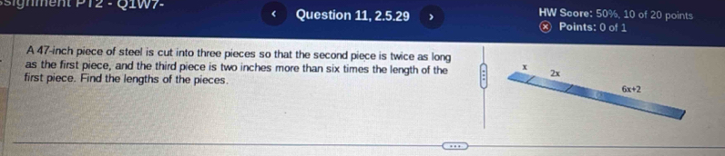 ment P 12 - Q 1W 7 Question 11, 2.5.29 HW Score: 50%, 10 of 20 points 
< Points: 0 of 1 
A  47-inch piece of steel is cut into three pieces so that the second piece is twice as long 
as the first piece, and the third piece is two inches more than six times the length of the x 2x
first piece. Find the lengths of the pieces
6x+2