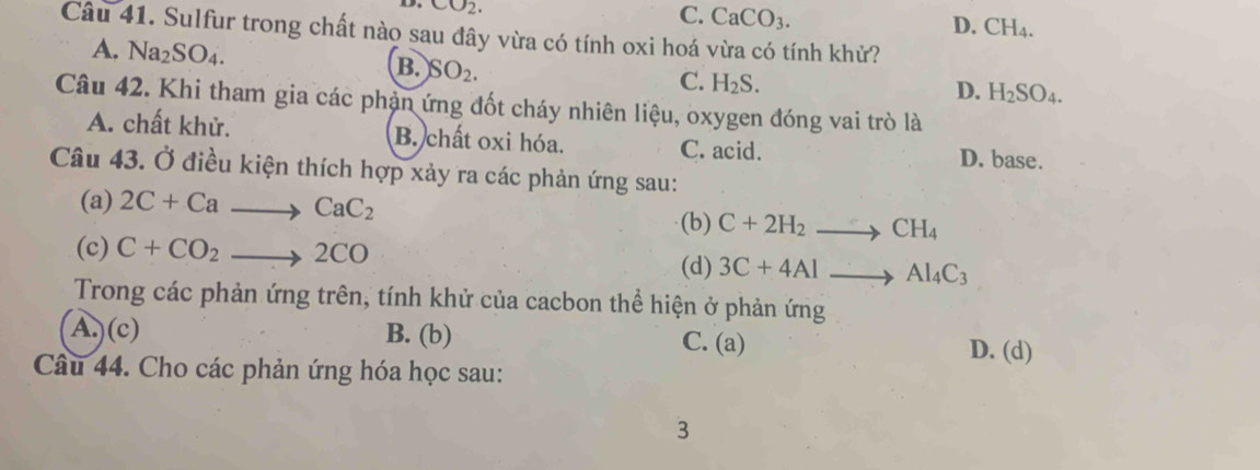 CO_2.
C. CaCO_3. D. CH_4. 
Câu 41. Sulfur trong chất nào sau đây vừa có tính oxi hoá vừa có tính khử?
A. Na_2SO_4. B. SO_2.
C. H_2S.
D. H_2SO_4. 
Câu 42. Khi tham gia các phản ứng đốt cháy nhiên liệu, oxygen đóng vai trò là
A. chất khử. B. chất oxi hóa. C. acid. D. base.
Câu 43. Ở điều kiện thích hợp xảy ra các phản ứng sau:
(a) 2C+Cato CaC_2 (b) C+2H_2to CH_4
(c) C+CO_2to 2CO
(d) 3C+4Alto Al_4C_3
Trong các phản ứng trên, tính khử của cacbon thể hiện ở phản ứng
A.) (c) B. (b) C. (a) D. (d)
Câu 44. Cho các phản ứng hóa học sau:
3