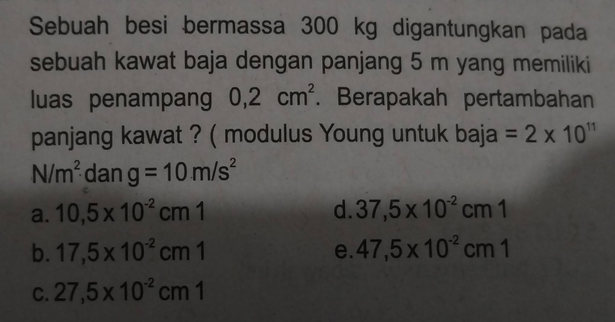 Sebuah besi bermassa 300 kg digantungkan pada
sebuah kawat baja dengan panjang 5 m yang memiliki
luas penampang 0,2cm^2. Berapakah pertambahan
panjang kawat ? ( modulus Young untuk baja =2* 10^(11)
N/m^2 dan g=10m/s^2
a. 10,5* 10^(-2)cm1
d. 37,5* 10^(-2)cm1
b. 17,5* 10^(-2)cm1 e. 47,5* 10^(-2)cm1
C. 27,5* 10^(-2)cm1