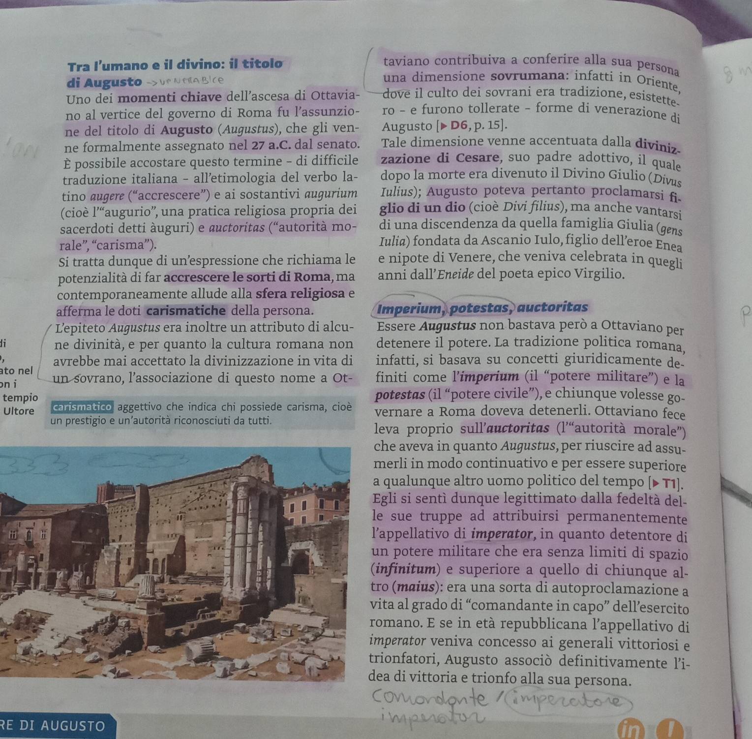 Tra l’umano e il divino: il titolo
taviano contribuiva a conferire alla sua persona
una dimensione sovrumana: infatti in Oriente,
di Augusto dove il culto dei sovrani era tradizione, esistette.
Uno dei momenti chiave dell’ascesa di Ottavia-
no al vertice del governo di Roma fu l’assunzio- ro - e furono tollerate - forme di venerazione di
ne del titolo di Augusto (Augustus), che gli ven- Augusto [>D6,p.15]
ne formalmente assegnato nel 27 a.C. dal senato. Tale dimensione venne accentuata dalla diviniz
È possibile accostare questo termine - di difficile zazione di Cesare, suo padre adottivo, il quale
traduzione italiana - alletimologia del verbo la- dopo la morte era divenuto il Divino Giulio (Divus
tino augere (“accrescere”) e ai sostantivi augurium Iulius); Augusto poteva pertanto proclamarsi fi
(cioè l'“ 'augurio'', una pratica religiosa propria dei glio di un dio (cioè Divi filius), ma anche vantarsi
sacerdoti detti àuguri) e auctoritas (“autorità mo- di una discendenza da quella famiglia Giulia (gens
rale”, “carisma”).
Iulia) fondata da Ascanio Iulo, figlio dell’eroe Enea
Si tratta dunque di unespressione che richiama le e nipote di Venere, che veniva celebrata in quegli
potenzialità di far accrescere le sorti di Roma, ma anni dall’Eneide del poeta epico Virgilio.
contemporaneamente allude alla sfera religiosa e
afferma le doti carismatiche della persona. Imperium, potestas, auctoritas
Lepiteto Augustus era inoltre un attributo di alcu-  Essere Augustus non bastava però a Ottaviano per
1 ne divinità, e per quanto la cultura romana non detenere il potere. La tradizione politica romana,
avrebbe mai accettato la divinizzazione in vita di infatti, si basava su concetti giuridicamente de-
ato nel
on i un sovrano, l’associazione di questo nome a Ot- finiti come l’imperium (il “potere militare”) e la
potestas (il “potere civile”), e chiunque volesse go-
tempio carismático aggettivo che indica chi possiede carisma, cioè vernare a Roma doveva detenerli. Ottaviano fece
Ultore
un prestigio e un’autorità riconosciuti da tutti.
leva proprio sull’auctoritas (l'“autorità morale”)
aveva in quanto Augustus, per riuscire ad assu-
rli in modo continuativo e per essere superiore
alunque altro uomo politico del tempo (▶ T1].
i si sentí dunque legittimato dalla fedeltà del-
ue truppe ad attribuirsi permanentemente
pellativo di imperator, in quanto detentore di
potere militare che era senza limiti di spazio
initum) e superiore a quello di chiunque al-
(mɑius): era una sorta di autoproclamazione a
al grado di “comandante in capo” dell’esercito
ano. E se in età repubblicana l’appellativo di
rator veniva concesso ai generali vittoriosi e
nfatori, Augusto associò definitivamente l’'i-
di vittoria e trionfo alla sua persona.
RE DI AUGUSTO