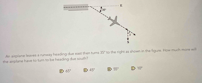 E
35°
x
s
An airplane leaves a runway heading due east then turns 35° to the right as shown in the figure. How much more will
the airplane have to turn to be heading due south?
F 65° C 45° 55° ① 10°