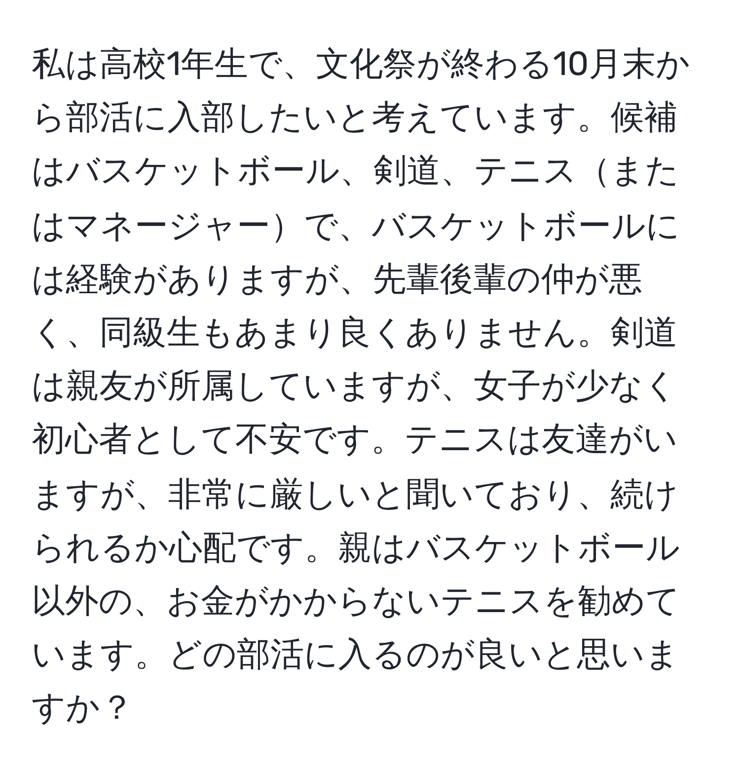 私は高校1年生で、文化祭が終わる10月末から部活に入部したいと考えています。候補はバスケットボール、剣道、テニスまたはマネージャーで、バスケットボールには経験がありますが、先輩後輩の仲が悪く、同級生もあまり良くありません。剣道は親友が所属していますが、女子が少なく初心者として不安です。テニスは友達がいますが、非常に厳しいと聞いており、続けられるか心配です。親はバスケットボール以外の、お金がかからないテニスを勧めています。どの部活に入るのが良いと思いますか？