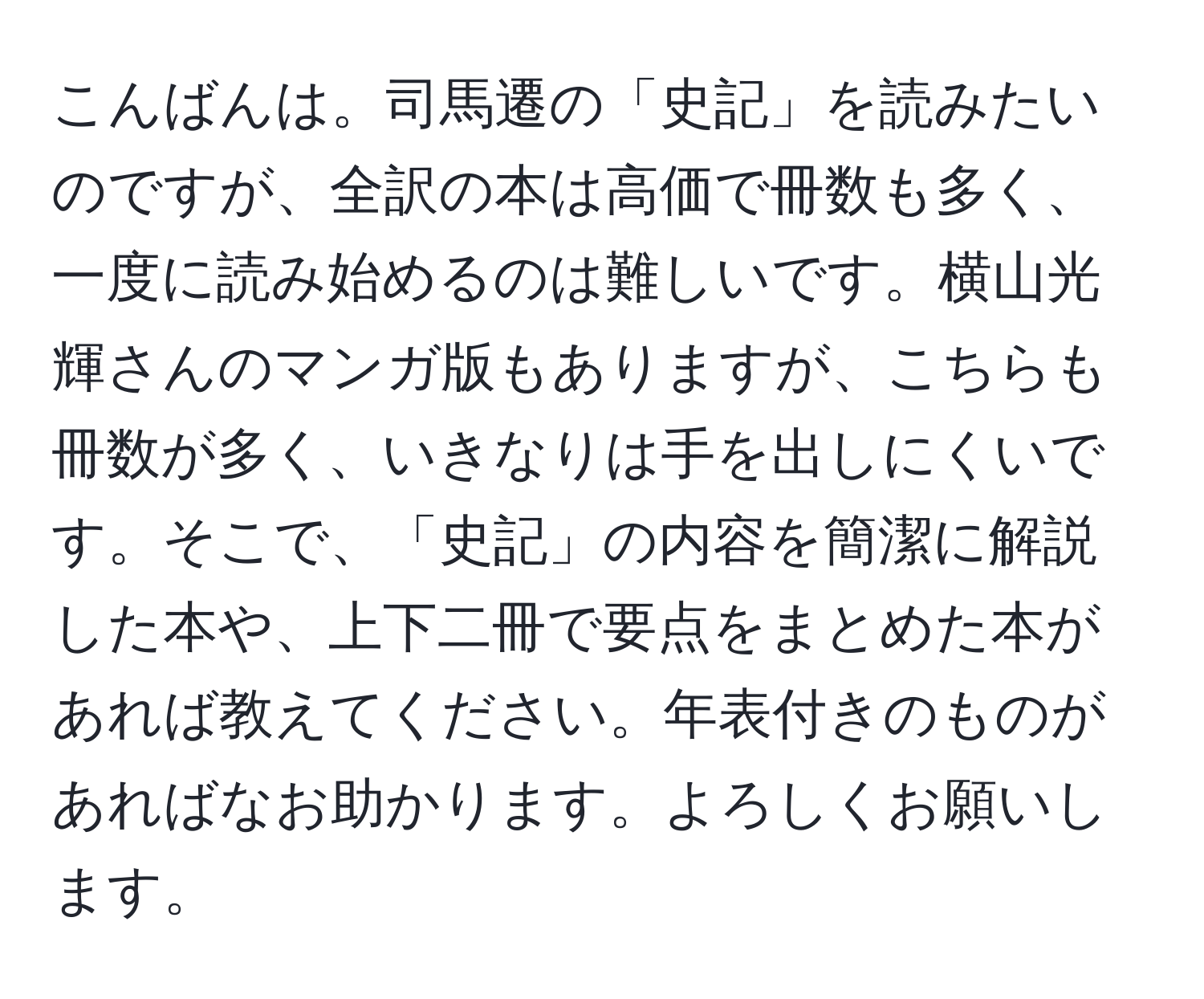 こんばんは。司馬遷の「史記」を読みたいのですが、全訳の本は高価で冊数も多く、一度に読み始めるのは難しいです。横山光輝さんのマンガ版もありますが、こちらも冊数が多く、いきなりは手を出しにくいです。そこで、「史記」の内容を簡潔に解説した本や、上下二冊で要点をまとめた本があれば教えてください。年表付きのものがあればなお助かります。よろしくお願いします。