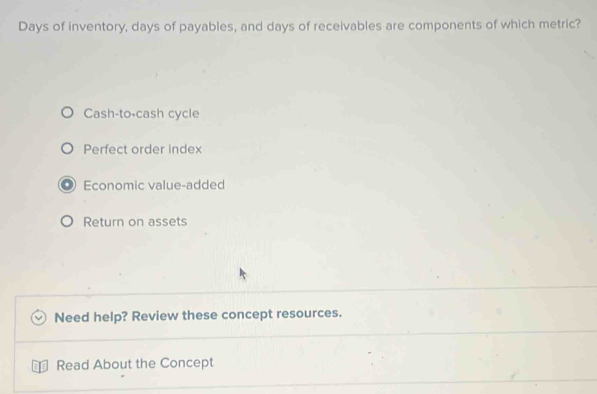 Days of inventory, days of payables, and days of receivables are components of which metric?
Cash-to-cash cycle
Perfect order index
Economic value-added
Return on assets
Need help? Review these concept resources.
Read About the Concept