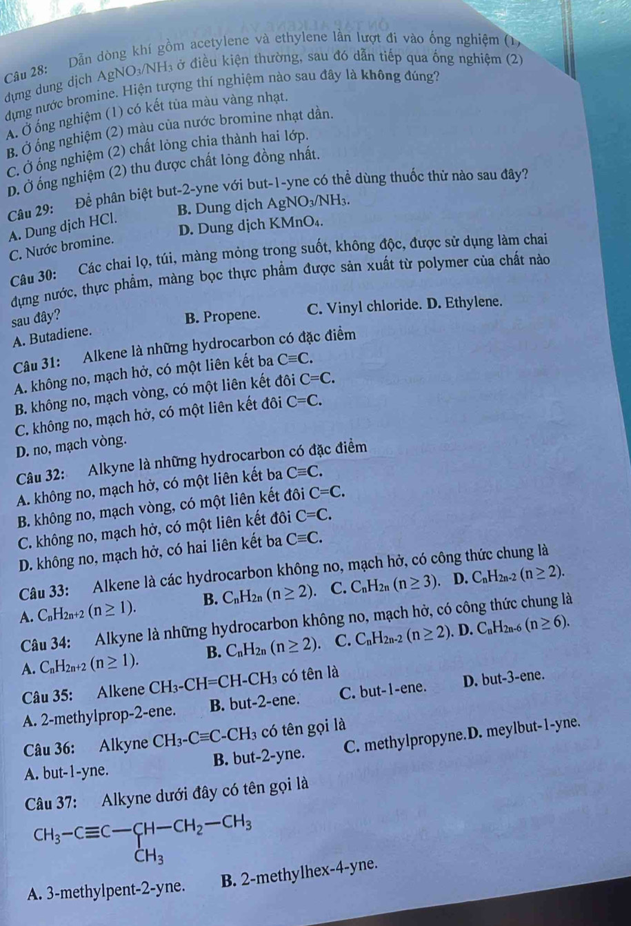 Dẫn dòng khí gồm acetylene và ethylene lần lượt đi vào ống nghiệm (1)
dựng dung dịch AgNO₃/NH₃ ở điều kiện thường, sau đó dẫn tiếp qua ống nghiệm (2)
dựng nước bromine. Hiện tượng thí nghiệm nào sau đây là không đúng?
ẤÁ. Ở ống nghiệm (1) có kết tủa màu vàng nhạt.
B. Ở ống nghiệm (2) màu của nước bromine nhạt dần.
C. Ở ống nghiệm (2) chất lỏng chia thành hai lớp.
D. Ở ống nghiệm (2) thu được chất lỏng đồng nhất.
Câu 29: Đề phân biệt but-2-yne với but-1-yne có thể dùng thuốc thử nào sau đây?
B. Dung dịch AgN y_3/f NH₃.
D. Dung dịch KMnO₄.
A. Dung dịch HCl.
C. Nước bromine.
Câu 30: Các chai lọ, túi, màng mỏng trong suốt, không độc, được sử dụng làm chai
dựng nước, thực phẩm, màng bọc thực phẩm được sản xuất từ polymer của chất nào
sau đây? B. Propene. C. Vinyl chloride. D. Ethylene.
A. Butadiene.
Câu 31: Alkene là những hydrocarbon có đặc điểm
A. không no, mạch hở, có một liên kết ba Cequiv C.
B. không no, mạch vòng, có một liên kết đôi C=C.
C. không no, mạch hở, có một liên kết đôi C=C.
D. no, mạch vòng.
Câu 32: Alkyne là những hydrocarbon có đặc điểm
A. không no, mạch hở, có một liên kết ba Cequiv C.
B. không no, mạch vòng, có một liên kết đôi C=C.
C. không no, mạch hở, có một liên kết đôi C=C.
D. không no, mạch hở, có hai liên kết ba Cequiv C.
Câu 33: Alkene là các hydrocarbon không no, mạch hở, có công thức chung là
D.
A. H_2n +2 (n≥ 1). B. C_nH_2n(n≥ 2) C. C_nH_2n(n≥ 3) C_nH_2n-2(n≥ 2).
Câu 34: Alkyne là những hydrocarbon không no, mạch hở, có công thức chung là
. D.
A. C_nH_2n+2(n≥ 1). B. C_nH_2n(n≥ 2) C. C_nH_2n-2(n≥ 2) C_nH_2n-6(n≥ 6).
Câu 35: Alkene CH_3-CH=CH-CH_3 có tên là
A. 2-methylprop-2-ene. B. but -2-er he . C. but-1-ene. D. but-.3. -ene.
Câu 36: Alkyne CH_3-Cequiv C-CH_3 có tên gọi là
B. but-2-y e. C. methylpropyne.D. meylbut-1-yne.
A. but-1-yne.
Câu 37: Alkyne dưới đây có tên gọi là
CH_3-Cequiv C-CH-CH_2-CH_3
A. 3-methylpent-2-yne. B. 2-methylhex-4-yne.
