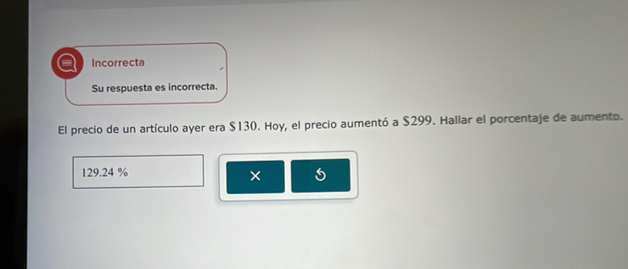 a Incorrecta
Su respuesta es incorrecta.
El precio de un artículo ayer era $130. Hoy, el precio aumentó a $299. Hallar el porcentaje de aumento.
129.24 % 5
×