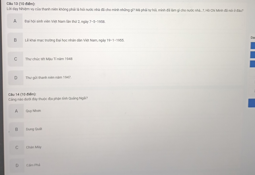Lời dạy Nhiệm vụ của thanh niên không phải là hỏi nước nhà đã cho mình những gì? Mà phải tự hỏi, mình đã làm gì cho nước nhà...?, Hồ Chí Minh đã nói ở đầu?
A Đại hội sinh viên Việt Nam lần thứ 2, ngày 7-5 -1958.
Da
B Lễ khai mạc trường Đại học nhân dân Việt Nam, ngày 19 -1-1955.
CThư chúc tết Mậu Tí năm 1948
D Thư gửi thanh niên năm 1947.
Câu 14 (10 điểm):
Cảng nào dưới đãy thuộc địa phận tỉnh Quảng Ngãi?
A Quy Nhơn
B Dung Quất
C Chân Mây
D Cấm Phá