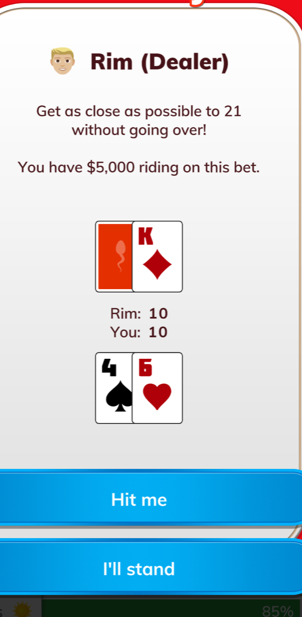 Rim (Dealer)
Get as close as possible to 21
without going over!
You have $5,000 riding on this bet.
K
Rim: 10
You: 10
Hit me
I'll stand
85%