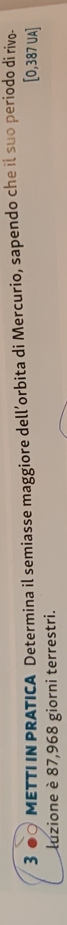METTIIN PRATICA Determina il semiasse maggiore dell’orbita di Mercurio, sapendo che il suo periodo di rivo-
[0,387 UA] 
luzione è 87,968 giorni terrestri.