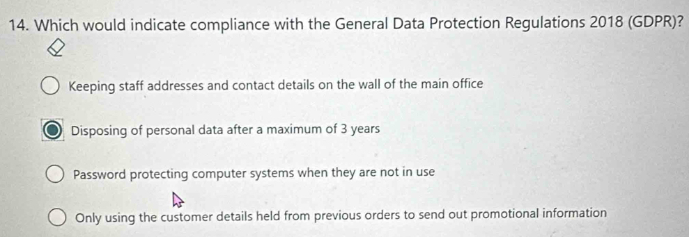 Which would indicate compliance with the General Data Protection Regulations 2018 (GDPR)?
Keeping staff addresses and contact details on the wall of the main office
Disposing of personal data after a maximum of 3 years
Password protecting computer systems when they are not in use
Only using the customer details held from previous orders to send out promotional information