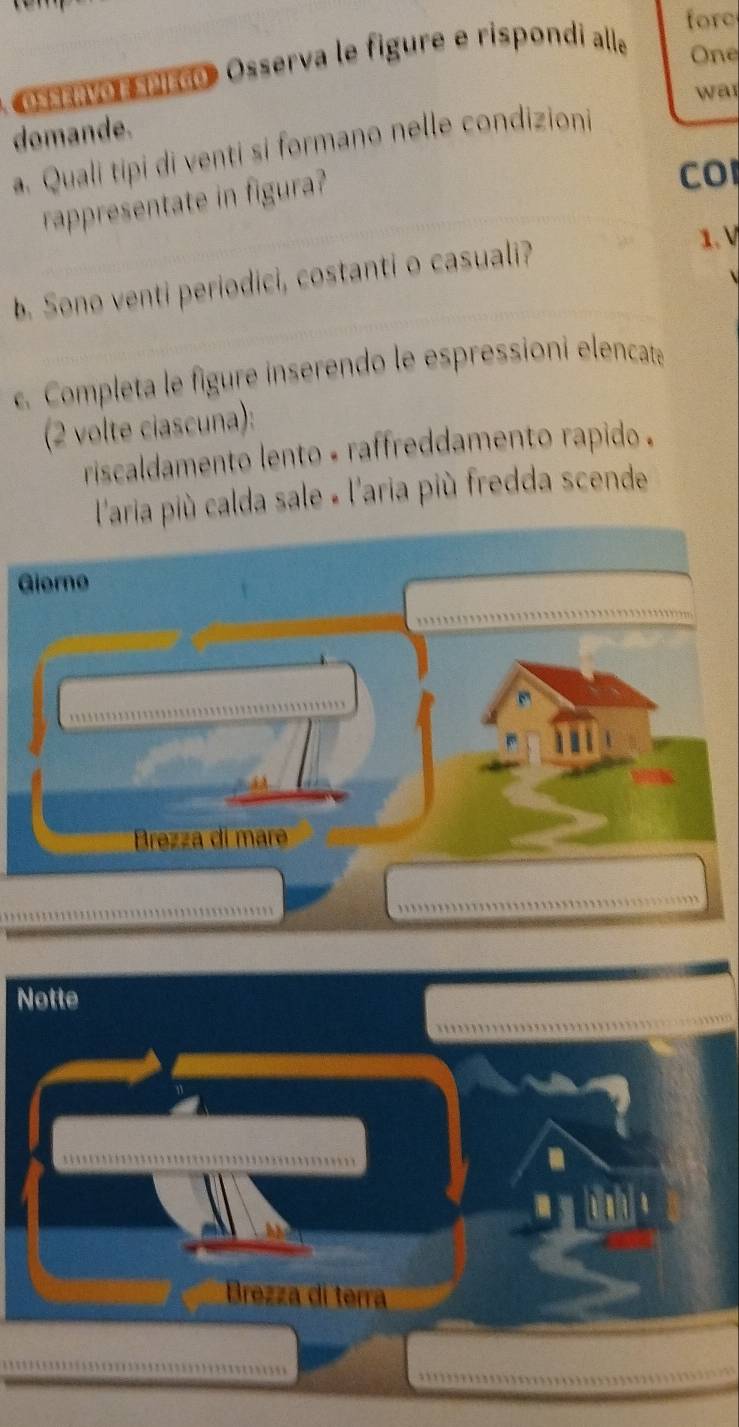 fore 
ossavo sríção Osserva le figure e rispondi alle 
One 
was 
domande. 
a. Quali tipi di venti si formano nelle condizioni 
rappresentate in figura? 
CO 
b. Sono venti periodici, costanti o casuali? 
1. V 
. Completa le figure inserendo le espressioni elencate 
(2 volte ciascuna): 
riscaldamento lento - raffreddamento rapido . 
l'aria più calda sale « l'aria più fredda scende 
Giorno 
Brezza di mar 
Notte 
a 
Brezza di terra