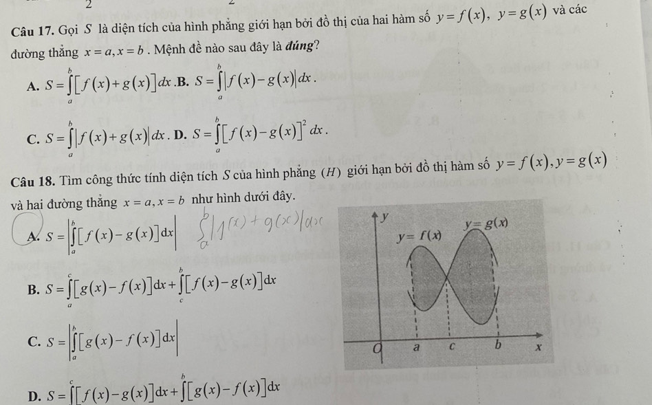 Gọi S là diện tích của hình phẳng giới hạn bởi đồ thị của hai hàm số y=f(x),y=g(x) và các
dường thắng x=a,x=b. Mệnh đề nào sau đây là đúng?
A. S=∈tlimits _a^(b[f(x)+g(x)] dx.B. S=∈tlimits _a^b|f(x)-g(x)|dx.
C. S=∈tlimits _a^b|f(x)+g(x)|dx. D. S=∈tlimits _a^b[f(x)-g(x)]^2)dx.
Câu 18. Tìm công thức tính diện tích S của hình phẳng (H) giới hạn bởi đồ thị hàm số y=f(x),y=g(x)
và hai đường thắng x=a,x=b như hình dưới đây.
A. S=|∈tlimits _a^(b[f(x)-g(x)]dx|
B. S=∈tlimits _a^c[g(x)-f(x)]dx+∈tlimits _c^b[f(x)-g(x)]dx
C. S=|∈tlimits _a^b[g(x)-f(x)]dx|
D. S=[f(x)-g(x)]dx+∈tlimits ^b)[g(x)-f(x)]dx