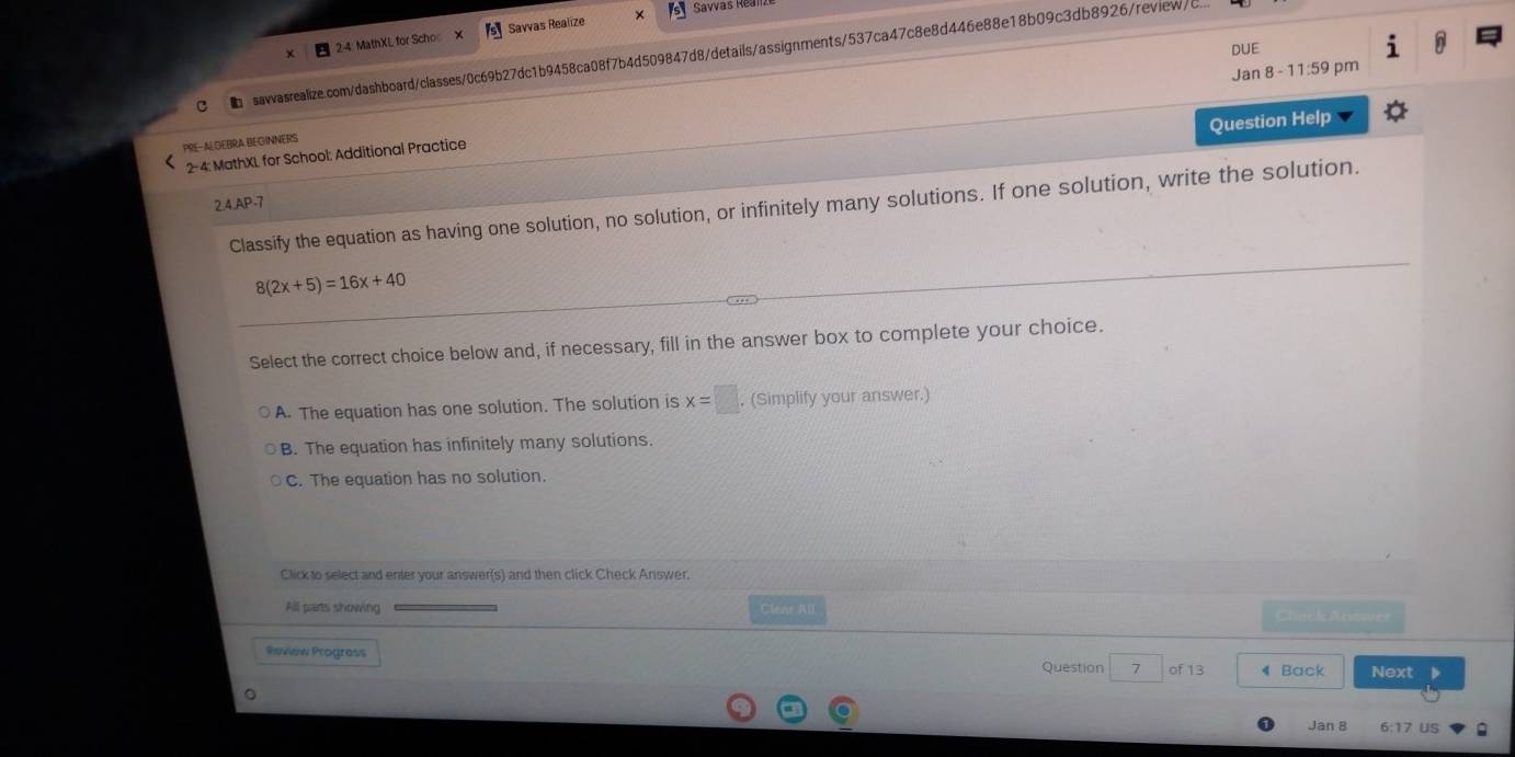 × Savvas Real
x 2:4: MathXL for Scho Savvas Realize
DUE
sawasrealize.com/dashboard/classes/0c69b27dc1b9458ca08f7b4d509847d8/details/assignments/537ca47c8e8d446e88e18b09c3db8926/review/c..
Jan 8 - 11:59 pm
Question Help
PRE-ALGEBRA BEGINNERS
2- 4: MathXL for School: Additional Practice
2.4.AP-7
Classify the equation as having one solution, no solution, or infinitely many solutions. If one solution, write the solution.
8(2x+5)=16x+40
Select the correct choice below and, if necessary, fill in the answer box to complete your choice.
A. The equation has one solution. The solution is x=□. (Simplify your answer.)
B. The equation has infinitely many solutions.
C. The equation has no solution.
Click to select and enter your answer(s) and then click Check Answer,
All parts showing Clene All 
Review Progress
Question 7 of 13 4 Back Next
Jan 8 6:17 US ;