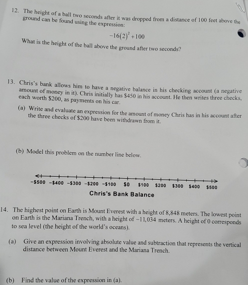 The height of a ball two seconds after it was dropped from a distance of 100 feet above the 
ground can be found using the expression:
-16(2)^2+100
What is the height of the ball above the ground after two seconds? 
13. Chris’s bank allows him to have a negative balance in his checking account (a negative 
amount of money in it). Chris initially has $450 in his account. He then writes three checks, 
each worth $200, as payments on his car. 
(a) Write and evaluate an expression for the amount of money Chris has in his account after 
the three checks of $200 have been withdrawn from it. 
(b) Model this problem on the number line below.
-$500 -$400 -$300 -$200 -$100 $o $100 $200 $300 $400 $500
Chris's Bank Balance 
14. The highest point on Earth is Mount Everest with a height of 8,848 meters. The lowest point 
on Earth is the Mariana Trench, with a height of −11,034 meters. A height of 0 corresponds 
to sea level (the height of the world’s oceans). 
(a) Give an expression involving absolute value and subtraction that represents the vertical 
distance between Mount Everest and the Mariana Trench. 
(b) Find the value of the expression in (a).