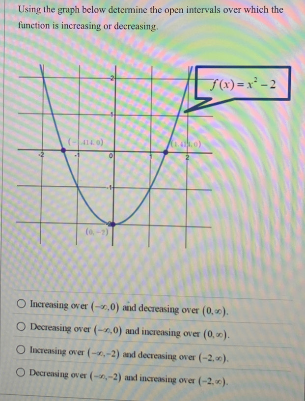 Using the graph below determine the open intervals over which the
function is increasing or decreasing.
f(x)=x^2-2
Increasing over (-∈fty ,0) and decreasing over (0,∈fty ).
Decreasing over (-∈fty ,0) and increasing over (0,∈fty ).
Increasing over (-∈fty ,-2) and decreasing over (-2,∈fty ).
Decreasing over (-∈fty ,-2) and increasing over (-2,∈fty ).